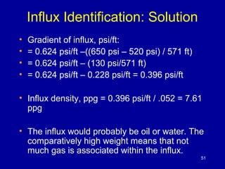 Influx Identification: Solution 
• Gradient of influx, psi/ft: 
• = 0.624 psi/ft –((650 psi – 520 psi) / 571 ft) 
• = 0.624 psi/ft – (130 psi/571 ft) 
• = 0.624 psi/ft – 0.228 psi/ft = 0.396 psi/ft 
• Influx density, ppg = 0.396 psi/ft / .052 = 7.61 
ppg 
• The influx would probably be oil or water. The 
comparatively high weight means that not 
much gas is associated within the influx. 
51 
 