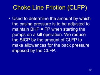 Choke Line Friction (CLFP) 
• Used to determine the amount by which 
the casing pressure is to be adjusted to 
maintain BHP = FP when starting the 
pumps on a kill operation. We reduce 
the SICP by the amount of CLFP to 
make allowances for the back pressure 
imposed by the CLFP. 
52 
 