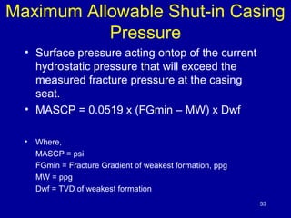 Maximum Allowable Shut-in Casing 
Pressure 
• Surface pressure acting ontop of the current 
hydrostatic pressure that will exceed the 
measured fracture pressure at the casing 
seat. 
• MASCP = 0.0519 x (FGmin – MW) x Dwf 
• Where, 
MASCP = psi 
FGmin = Fracture Gradient of weakest formation, ppg 
MW = ppg 
Dwf = TVD of weakest formation 
53 
 
