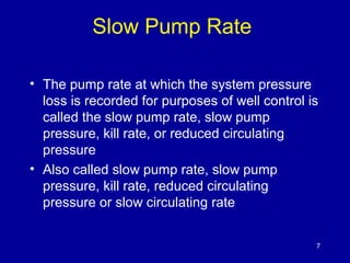Slow Pump Rate 
• The pump rate at which the system pressure 
loss is recorded for purposes of well control is 
called the slow pump rate, slow pump 
pressure, kill rate, or reduced circulating 
pressure 
• Also called slow pump rate, slow pump 
pressure, kill rate, reduced circulating 
pressure or slow circulating rate 
7 
 