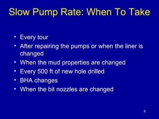 Slow Pump Rate: When To Take 
• Every tour 
• After repairing the pumps or when the liner is 
changed 
• When the mud properties are changed 
• Every 500 ft of new hole drilled 
• BHA changes 
• When the bit nozzles are changed 
8 
 