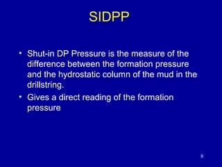 SIDPP 
• Shut-in DP Pressure is the measure of the 
difference between the formation pressure 
and the hydrostatic column of the mud in the 
drillstring. 
• Gives a direct reading of the formation 
pressure 
9 
 