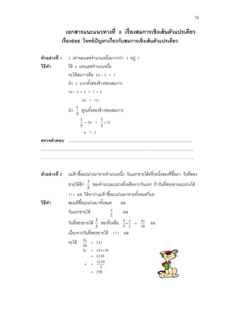 18 
เอกสารแนะแนวทางที่ 8 เรื่องสมการเชงิเส้นตัวแปรเดียว 
เรื่องย่อย โจทย์ปัญหาเก่ยีวกับสมการเชิงเส้นตัวแปรเดียว 
ตัวอย่างที่1 5 เท่าของเลขจานวนหนงึ่มากกว่า 3 อยู่ 7 
วิธีทา ให้ x แทนเลขจานวนหนึ่ง 
จะได้สมการคือ 5x – 3 = 7 
นา 3 บวกทัง้สองข้างของสมการ 
5x – 3 + 3 = 7 + 3 
5x = 10 
นา 
5 
1 คูณทัง้สองข้างของสมการ 
5 
1  5x = 
5 
1 
10 
x = 2 
ตรวจคาตอบ ................................................................................................................ 
.......................................................................................................................................... 
…………………………………………………………………………………………………….. 
ตัวอย่างที่2 แม่ค้าซือ้มะม่วงมาขายจานวนหนงึ่ วันแรกขายได้ครึ่งหนึ่งของที่ซือ้มา วันที่สอง 
ขายได้อีก 
5 
3 ของจานวนมะม่วงที่เหลือจากวันแรก ถ้าวันที่สองขายมะม่วงได้ 
111 ผล ให้หาว่าแม่ค้าซือ้มะม่วงมาขายทัง้หมดกี่ผล 
วิธีทา สมมติซือ้มะม่วงมาทัง้หมด ผล 
วันแรกขายได้ 
2 
x ผล 
วันที่สองขายได้ 
5 
3 ของที่เหลือ 
10 
3 
5 2 
3 x x 
  ผล 
เนื่องจากวันที่สองขายได้ 111 ผล 
จะได้ 111 
10 
3 
 
x 
370 
3 
1,110 
1,110 
3 111 10 
 
 
 
  
x 
x 
 