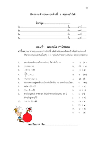 20 
กิจกรรมสา รวจตรวจค้นที่ 5 สมการใบ้คา 
ช่อืกลุ่ม............................................ 
ชื่อ.................................................................................................ชัน้................เลขที่.......... 
ชื่อ.................................................................................................ชัน้................เลขที่.......... 
ชื่อ.................................................................................................ชัน้................เลขที่.......... 
ชื่อ.................................................................................................ชัน้................เลขที่.......... 
ตอนท่1ี พระอะไร ?? มีหนวด 
คำชี้แจง : จงหาคาตอบของสมการข้อต่อไปนี้ แล้วนาพยัญชนะหรือสระท้ายที่อยู่ท้ายคาตอบที่ 
ได้มาเรียงกันตามลาดับตัง้แต่ข้อ 1-10 จะพบกับคาตอบของปริศนา พระอะไร??มีหนวด 
1. สองเท่าของจานวนหนึ่งบวกกับ 10 มีค่าเท่ากับ 22 a. 13 ( ะ ) 
2. 5x + 6 =16 b. -30 ( ะ) 
3. -10 + x = 20 c. 15 ( จ ) 
4. - 2 = 12 
3 
2x d. -5 ( ต ) 
5. 7x +8 = 5x + 6 e. -25 ( โ ) 
6. ผลรวมของเลขคู่สองจานวนเรียงกันมีค่าเป็น 10 จงหาจานวนน้อย f. 6 (พ ) 
7. 0.5x + 25 = 32 g. -1 ( ะ ) 
8. 2x = 3(x - 5) h. 14 ( เ ) 
9. พ่อมีอายุเป็น 6 เท่าของลูก ถ้าปีหน้าพ่อจะมีอายุครบ 31 ปี i. 5 ( ๗ ) 
ปัจจุบันลูกอายุกี่ปี j. 2 ( ร ) 
10. x +5 = 2(x - 4) k. -14 ( อ ) 
l. 21 ( น ) 
m. -2 ( า ) 
n. 4 ( เ ) 
พระมีหนวด คือ ..................................................... 
 