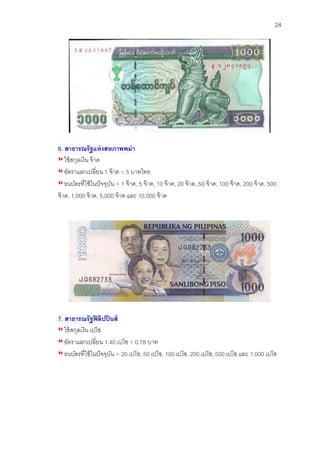 24 
6. สาธารณรัฐแห่งสหภาพพม่า 
ใช้สกุลเงิน จ๊าด 
อัตราแลกเปลี่ยน 1 จ๊าด = 5 บาทไทย 
ธนบัตรที่ใช้ในปัจจุบัน = 1 จ๊าด, 5 จ๊าด, 10 จ๊าด, 20 จ๊าด, 50 จ๊าด, 100 จ๊าด, 200 จ๊าด, 500 จ๊าด, 1,000 จ๊าด, 5,000 จ๊าด และ 10,000 จ๊าด 
7. สาธารณรัฐฟิลิปปินส์ 
ใช้สกุลเงิน เปโซ 
อัตราแลกเปลี่ยน 1.40 เปโซ = 0.78 บาท 
ธนบัตรที่ใช้ในปัจจุบัน = 20 เปโซ, 50 เปโซ, 100 เปโซ, 200 เปโซ, 500 เปโซ และ 1,000 เปโซ  