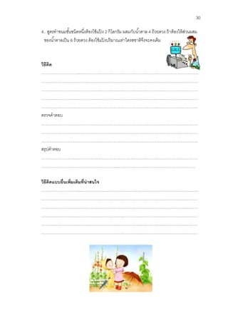 30 
4.. สูตรทาขนมชั้นชนิดหนึ่งต้องใช้แป้ง 2 กิโลกรัม ผสมกับน้าตาล 4 ถ้วยตวง ถ้าต้องให้ส่วนผสม ของน้าตาลเป็น 6 ถ้วยตวง ต้องใช้แป้งปริมาณเท่าใดรสชาติจึงจะคงเดิม 
วิธีคิด 
………………………...……………………………………………………………………………. 
……………………………………………………………………………………………………… 
……………………………………………………………………………………………………… ……………………………………………………………………………………………………… ……………………………………………………………………………………………………… 
ตรวจคาตอบ 
……………………………………………………………………………………………………… ……………………………………………………………………………………………………… ……………………………………………………………………………………………………… สรุปคาตอบ ……………………………………………………………………………………………………… …………………………………………………………………………….……………………… 
วิธีคิดแบบอื่นเพิ่มเติมที่น่าสนใจ 
………………………...……………………………………………………………………………. 
……………………………………………………………………………………………………… 
……………………………………………………………………………………………………… ……………………………………………………………………………………………………… ……………………………………………………………………………………………………… ……………………………………………………………………………………………………… 
 