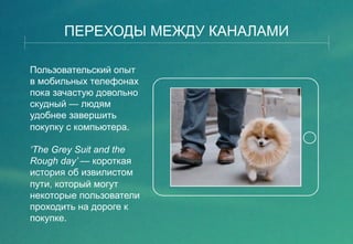 ПЕРЕХОДЫ МЕЖДУ КАНАЛАМИ 
Пользовательский опыт 
в мобильных телефонах 
пока зачастую довольно 
скудный — людям 
удобнее завершить 
покупку с компьютера. 
‘The Grey Suit and the 
Rough day’ — короткая 
история об извилистом 
пути, который могут 
некоторые пользователи 
проходить на дороге к 
покупке. 
 