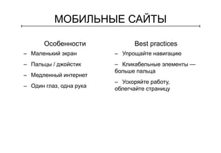 МОБИЛЬНЫЕ САЙТЫ 
Особенности Best practices 
– Маленький экран 
– Пальцы / джойстик 
– Медленный интернет 
– Один глаз, одна рука 
– Упрощайте навигацию 
– Кликабельные элементы — 
больше пальца 
– Ускоряйте работу, 
облегчайте страницу 
 