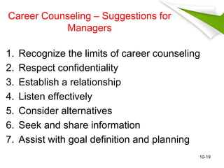 Career Counseling – Suggestions for 
Managers 
1. Recognize the limits of career counseling 
2. Respect confidentiality 
3. Establish a relationship 
4. Listen effectively 
5. Consider alternatives 
6. Seek and share information 
7. Assist with goal definition and planning 
10-19 
 