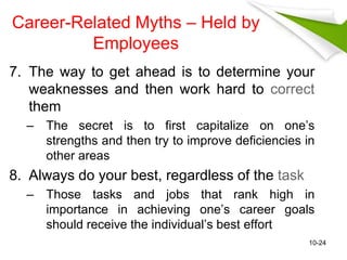 Career-Related Myths – Held by 
Employees 
7. The way to get ahead is to determine your 
weaknesses and then work hard to correct 
them 
– The secret is to first capitalize on one’s 
strengths and then try to improve deficiencies in 
other areas 
8. Always do your best, regardless of the task 
– Those tasks and jobs that rank high in 
importance in achieving one’s career goals 
should receive the individual’s best effort 
10-24 
 