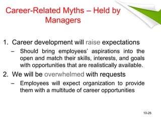 Career-Related Myths – Held by 
Managers 
1. Career development will raise expectations 
– Should bring employees’ aspirations into the 
open and match their skills, interests, and goals 
with opportunities that are realistically available. 
2. We will be overwhelmed with requests 
– Employees will expect organization to provide 
them with a multitude of career opportunities 
10-26 
 