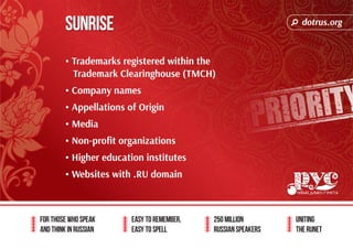 dotrus.org 
Sunrise 
For those who speak 
and think in Russian 
Easy to remember, 
easy to spell 
250 million 
Russian speakers 
uniting 
The Runet 
• Trademarks registered within the 
Trademark Clearinghouse (TMCH) 
• Company names 
• Appellations of Origin 
• Media 
• Non-profit organizations 
• Higher education institutes 
• Websites with .RU domain 
 