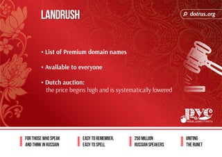dotrus.org 
For those who speak 
and think in Russian 
Easy to remember, 
easy to spell 
250 million 
Russian speakers 
uniting 
The Runet 
Landrush 
• List of Premium domain names 
• Available to everyone 
• Dutch auction: 
the price begins high and is systematically lowered 
 