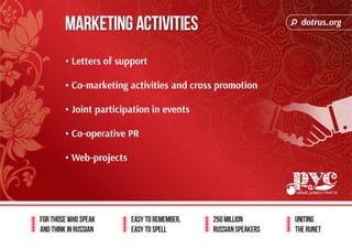 dotrus.org 
For those who speak 
and think in Russian 
Easy to remember, 
easy to spell 
250 million 
Russian speakers 
uniting 
The Runet 
MARKETING ACTIVITIES 
• Letters of support 
• Co-marketing activities and cross promotion 
• Joint participation in events 
• Co-operative PR 
• Web-projects 
 