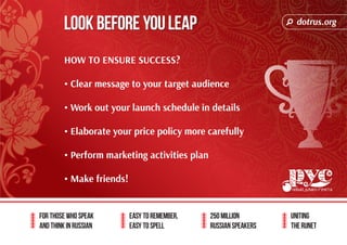 dotrus.org 
Look before you leap 
For those who speak 
and think in Russian 
Easy to remember, 
easy to spell 
250 million 
Russian speakers 
uniting 
The Runet 
HOW TO ENSURE SUCCESS? 
• Clear message to your target audience 
• Work out your launch schedule in details 
• Elaborate your price policy more carefully 
• Perform marketing activities plan 
• Make friends! 
 