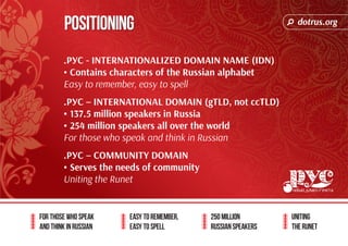 dotrus.org 
Positioning 
For those who speak 
and think in Russian 
Easy to remember, 
easy to spell 
250 million 
Russian speakers 
uniting 
The Runet 
.РУС - INTERNATIONALIZED DOMAIN NAME (IDN) 
• Contains characters of the Russian alphabet 
Easy to remember, easy to spell 
.РУС – INTERNATIONAL DOMAIN (gTLD, not ccTLD) 
• 137.5 million speakers in Russia 
• 254 million speakers all over the world 
For those who speak and think in Russian 
.РУС – COMMUNITY DOMAIN 
• Serves the needs of community 
Uniting the Runet 
 