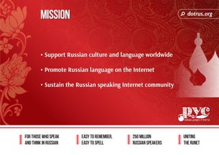 dotrus.org 
For those who speak 
and think in Russian 
Easy to remember, 
easy to spell 
250 million 
Russian speakers 
uniting 
The Runet 
Mission 
• Support Russian culture and language worldwide 
• Promote Russian language on the Internet 
• Sustain the Russian speaking Internet community 
 