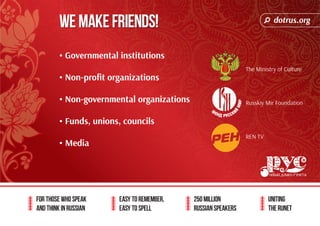 dotrus.org 
We Make Friends! 
For those who speak 
and think in Russian 
Easy to remember, 
easy to spell 
250 million 
Russian speakers 
uniting 
The Runet 
• Governmental institutions 
• Non-profit organizations 
• Non-governmental organizations 
• Funds, unions, councils 
• Media 
The Ministry of Culture 
Russkiy Mir Foundation 
REN TV 
 