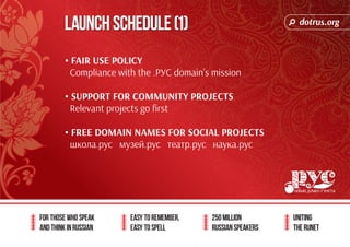 dotrus.org 
Launch Schedule (1) 
For those who speak 
and think in Russian 
Easy to remember, 
easy to spell 
250 million 
Russian speakers 
uniting 
The Runet 
• FAIR USE POLICY 
Compliance with the .РУС domain’s mission 
• SUPPORT FOR COMMUNITY PROJECTS 
Relevant projects go first 
• FREE DOMAIN NAMES FOR SOCIAL PROJECTS 
школа.рус музей.рус театр.рус наука.рус 
 