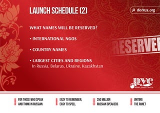 dotrus.org 
Launch Schedule (2) 
For those who speak 
and think in Russian 
Easy to remember, 
easy to spell 
250 million 
Russian speakers 
uniting 
The Runet 
What names will be reserved? 
• International ngos 
• Country names 
• LARGEST CITIES AND REGIONS 
In Russia, Belarus, Ukraine, Kazakhstan 
 