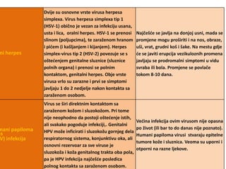 Kožni herpes 
Dvije su osnovne vrste virusa herpesa 
simplexa. Virus herpesa simplexa tip 1 
(HSV-1) obično je vezan za infekciju usana, 
usta i lica, oralni herpes. HSV-1 se prenosi 
slinom (poljupcima), te zaraženom hranom 
i pićem (i kašljanjem i kijanjem). Herpes 
simplex-virus tip 2 (HSV-2) povezuje se s 
oštećenjem genitalne sluznice (sluznice 
polnih organa) i prenosi se polnim 
kontaktom, genitalni herpes. Obje vrste 
virusa vrlo su zarazne i prvi se simptomi 
javljaju 1 do 2 nedjelje nakon kontakta sa 
zaraženom osobom. 
Najčešće se javlja na donjoj usni, mada se 
promjene mogu proširiti i na nos, obraze, 
uši, vrat, grudni koš i šake. Na mestu gdje 
će se javiti erupcija vezikuloznih promena 
javljaju se prodromalni simptomi u vidu 
svraba ili bola. Promjene se povlače 
tokom 8-10 dana. 
Humani papiloma 
virus 
HPV) infekcija 
Virus se širi direktnim kontaktom sa 
zaraženom kožom i sluzokožom. Pri tome 
nije neophodno da postoji oštećenje istih, 
ali svakako pogoduje infekciji,. Genitalni 
HPV može inficirati i sluzokožu gornjeg dela 
respiratornog sistema, konjunktivu oka, ali 
osnovni rezervoar za sve viruse je 
sluzokoža i koža genitalnog trakta oba pola, 
pa je HPV infekcija najčešće posledica 
polnog kontakta sa zaraženom osobom. 
Većina infekcija ovim virusom nije opasna 
po život (ili bar to do danas nije poznato). 
Humani papiloma virusi stvaraju epitelne 
tumore kože i sluznica. Veoma su uporni i 
otporni na razne ljekove. 
 