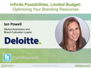 Infinite Possibilities, Limited Budget: 
Optimizing Your Branding Resources 
Confidential and Proprietary © Glassdoor, Inc. 2008-2014 
#GDSummit 
Jen Powell 
Market Awareness and 
Brand Cultivation Leader 
@jphillypowell 
 