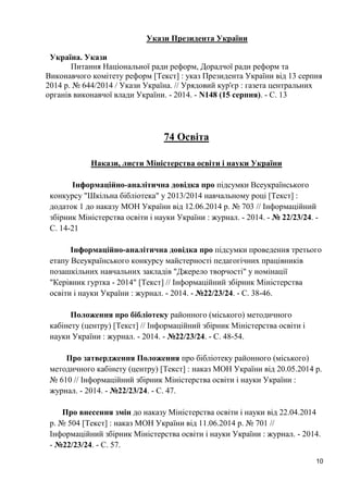 10 
Укази Президента України 
Україна. Укази 
Питання Національної ради реформ, Дорадчої ради реформ та Виконавчого комітету реформ [Текст] : указ Президента України від 13 серпня 2014 р. № 644/2014 / Укази Україна. // Урядовий кур'єр : газета центральних органів виконавчої влади України. - 2014. - N148 (15 серпня). - С. 13 
74 Освіта 
Накази, листи Міністерства освіти і науки України 
Інформаційно-аналітична довідка про підсумки Всеукраїнського конкурсу "Шкільна бібліотека" у 2013/2014 навчальному році [Текст] : додаток 1 до наказу МОН України від 12.06.2014 р. № 703 // Інформаційний збірник Міністерства освіти і науки України : журнал. - 2014. - № 22/23/24. - С. 14-21 
Інформаційно-аналітична довідка про підсумки проведення третього етапу Всеукраїнського конкурсу майстерності педагогічних працівників позашкільних навчальних закладів "Джерело творчості" у номінації "Керівник гуртка - 2014" [Текст] // Інформаційний збірник Міністерства освіти і науки України : журнал. - 2014. - №22/23/24. - С. 38-46. 
Положення про бібліотеку районного (міського) методичного кабінету (центру) [Текст] // Інформаційний збірник Міністерства освіти і науки України : журнал. - 2014. - №22/23/24. - С. 48-54. 
Про затвердження Положення про бібліотеку районного (міського) методичного кабінету (центру) [Текст] : наказ МОН України від 20.05.2014 р. № 610 // Інформаційний збірник Міністерства освіти і науки України : журнал. - 2014. - №22/23/24. - С. 47. 
Про внесення змін до наказу Міністерства освіти і науки від 22.04.2014 р. № 504 [Текст] : наказ МОН України від 11.06.2014 р. № 701 // Інформаційний збірник Міністерства освіти і науки України : журнал. - 2014. - №22/23/24. - С. 57.  