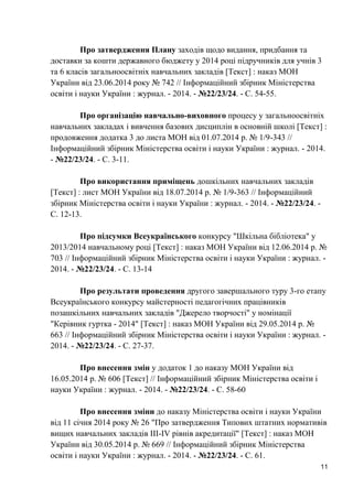 11 
Про затвердження Плану заходів щодо видання, придбання та доставки за кошти державного бюджету у 2014 році підручників для учнів 3 та 6 класів загальноосвітніх навчальних закладів [Текст] : наказ МОН України від 23.06.2014 року № 742 // Інформаційний збірник Міністерства освіти і науки України : журнал. - 2014. - №22/23/24. - С. 54-55. 
Про організацію навчально-виховного процесу у загальноосвітніх навчальних закладах і вивчення базових дисциплін в основній школі [Текст] : продовження додатка 3 до листа МОН від 01.07.2014 р. № 1/9-343 // Інформаційний збірник Міністерства освіти і науки України : журнал. - 2014. - №22/23/24. - С. 3-11. 
Про використання приміщень дошкільних навчальних закладів [Текст] : лист МОН України від 18.07.2014 р. № 1/9-363 // Інформаційний збірник Міністерства освіти і науки України : журнал. - 2014. - №22/23/24. - С. 12-13. 
Про підсумки Всеукраїнського конкурсу "Шкільна бібліотека" у 2013/2014 навчальному році [Текст] : наказ МОН України від 12.06.2014 р. № 703 // Інформаційний збірник Міністерства освіти і науки України : журнал. - 2014. - №22/23/24. - С. 13-14 
Про результати проведення другого завершального туру 3-го етапу Всеукраїнського конкурсу майстерності педагогічних працівників позашкільних навчальних закладів "Джерело творчості" у номінації "Керівник гуртка - 2014" [Текст] : наказ МОН України від 29.05.2014 р. № 663 // Інформаційний збірник Міністерства освіти і науки України : журнал. - 2014. - №22/23/24. - С. 27-37. 
Про внесення змін у додаток 1 до наказу МОН України від 16.05.2014 р. № 606 [Текст] // Інформаційний збірник Міністерства освіти і науки України : журнал. - 2014. - №22/23/24. - С. 58-60 
Про внесення зміни до наказу Міністерства освіти і науки України від 11 січня 2014 року № 26 "Про затвердження Типових штатних нормативів вищих навчальних закладів III-IV рівнів акредитації" [Текст] : наказ МОН України від 30.05.2014 р. № 669 // Інформаційний збірник Міністерства освіти і науки України : журнал. - 2014. - №22/23/24. - С. 61.  