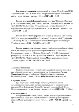 12 
Про проведення заходів щодо протидії тероризму [Текст] : лист МОН України від 25.07.2014 р. № 1/9-372 // Інформаційний збірник Міністерства освіти і науки України : журнал. - 2014. - №22/23/24. - С. 62. 
Список переможців Всеукраїнського конкурсу "Шкільна бібліотека" у 2013/2014 навчальному році [Текст] : додаток 2 до наказу МОН України від 12.06.2014 № 703. Номінація "Сучасній школі - сучасну бібліотеку" // Інформаційний збірник Міністерства освіти і науки України : журнал. - 2014. - №22/23/24. - С. 22. 
Список лауреатів Всеукраїнського конкурсу "Шкільна бібліотека" у 2013/2014 навчальному році [Текст] : додаток 3 до наказу МОН України від 12.06.2014 р. № 703 // Інформаційний збірник Міністерства освіти і науки України : журнал. - 2014. - №22/23/24. - С. 23-25 
Список працівників обласних інститутів післядипломної педагогічної освіти, які координували організацію і проведення 1-го та 2-го етапів Всеукраїнського конкурсу "Шкільна бібліотека" у 2013/2014 навчальному році [Текст] : додаток 4 до наказу Міністерства освіти і науки України від 12.06.2014 № 703 // Інформаційний збірник Міністерства освіти і науки України : журнал. - 2014. - №22/23/24. - С. 26-27 
Абаринов, Олександр. 
Квартира письменника [Текст] : напередодні дня знань ми розповімо про київський період життя відомого педагога й письменника Антона Макаренка / Олександр Абаринов // Пенсійний кур'єр : тижневик Пенсійного фонду України. - 2014. - N35 (29 серпня - 4 вересня). - С. 13 
Котусенко, Олена. 
Про поділ класів на групи при вивченні української мови в загальноосвітніх навчальних закладах з українською та іншими мовами навчання [Текст] : коментар / Олена Котусенко // Інформаційний збірник Міністерства освіти і науки України : журнал. - 2014. - №22/23/24. - С. 63-64. 
Коваленко, Ольга. 
Попередниця Могилянки [Текст] : історія освіти: Острозька слов'яно- греко-латинська академія / Ольга Коваленко // Освіта України : офіційне видання Міністерства освіти і науки України. - 2014. - N30 (11 серпня). - С. 15.  
