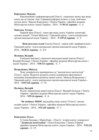 13 
Короденко, Максим. 
Революційний і реформаторський [Текст] : ухвалення закону про вищу освіту ще не означає змін. Справжня реформа полягає у тому, щоб вона почала діяти / Максим Короденко // Освіта України : офіційне видання Міністерства освіти і науки України. - 2014. - N 30 (11 серпня). - С. 4. 
Моїсеєва, Тетяна. 
Перший крок [Текст] : закон про вищу освіту України: коментарі, основні новації / Тетяна Моїсеєва // Урядовий кур'єр : газета центральних органів виконавчої влади України. - 2014. - N 139 (2 серпня). - С. 4 
Повелителька голки і нитки [Текст] : знайди себе: профорієнтація // Урядовий кур'єр : газета центральних органів виконавчої влади України. - 2014. - N138 (1 серпня). - С. 8-9 
Поліщук, Валерій. 
Соціальні виклики у діяльності викладача вищої школи [Текст] / Валерій Поліщук // Освіта України : офіційне видання Міністерства освіти і науки України. - 2014. - N30 (11 серпня). - С. 7 
Петрушенко, Микола. 
Чому університети приміряються до "академічного капіталізму" [Текст] : наука. Педагоги шукають шляхи підвищення ефективності економіки інноваційного розвитку вищої освіти / Микола Петрушенко // Урядовий кур'єр : газета центральних органів виконавчої влади України. - 2014. - N153 (22 серпня). - С. 10 
Поліщук, Валерій. 
Реалії і перспективи вищої освіти [Текст] / Валерій Поліщук // Освіта України : офіційне видання Міністерства освіти і науки України. - 2014. - N29 (4 серпня). - С. 6. 
Чи замінять МООС традиційну вищу освіту? [Текст] : масова онлайн-освіта // Освіта України : офіційне видання Міністерства освіти і науки України. - 2014. - N32 (25 серпня). - С. 7 
Коваленко, Ольга. 
І Степан Бандера, і Марія Кюрі... [Текст] : історія освіти: університет "Львівська політехніка" / Ольга Коваленко // Освіта України : офіційне видання Міністерства освіти і науки України. - 2014. - N32 (25 серпня). - С. 15.  