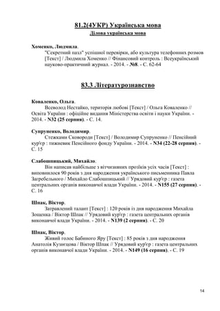 14 
81.2(4УКР) Українська мова 
Ділова українська мова 
Хоменко, Людмила. 
"Секретний пазл" успішної перевірки, або культура телефонних розмов [Текст] / Людмила Хоменко // Фінансовий контроль : Всеукраїнський науково-практичний журнал. - 2014. - №8. - С. 62-64 
83.3 Літературознавство 
Коваленко, Ольга. 
Всеволод Нестайко, територія любові [Текст] / Ольга Коваленко // Освіта України : офіційне видання Міністерства освіти і науки України. - 2014. - N32 (25 серпня). - С. 14. 
Супруненко, Володимир. 
Стежками Сковороди [Текст] / Володимир Супруненко // Пенсійний кур'єр : тижневик Пенсійного фонду України. - 2014. - N34 (22-28 серпня). - С. 15 
Слабошпицький, Михайло. 
Він написав найбільше з вітчизняних прозїків усіх часів [Текст] : виповнилося 90 років з дня народження українського письменника Павла Загребельного / Михайло Слабошпицький // Урядовий кур'єр : газета центральних органів виконавчої влади України. - 2014. - N155 (27 серпня). - С. 16 
Шпак, Віктор. 
Затравлений талант [Текст] : 120 років із дня народження Михайла Зощенка / Віктор Шпак // Урядовий кур'єр : газета центральних органів виконавчої влади України. - 2014. - N139 (2 серпня). - С. 20 
Шпак, Віктор. 
Живий голос Бабиного Яру [Текст] : 85 років з дня народження Анатолія Кузнєцова / Віктор Шпак // Урядовий кур'єр : газета центральних органів виконавчої влади України. - 2014. - N149 (16 серпня). - С. 19 
 