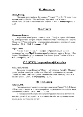 15 
85 Мистецтво 
Шпак, Віктор. 
Від листа запорожців до феєричного "Гопака" [Текст] : 170 років із дня народження Іллі Рєпіна / Віктор Шпак // Урядовий кур'єр : газета центральних органів виконавчої влади України. - 2014. - N139 (2 серпня). - С. 20 
85.33 Театр 
Мандрика, Василь. 
Королевою вона була не тільки на сцені [Текст] : 4 серпня - 160-річчя від дня народження акторки світової величини Марії Заньковецької / Василь Мандрика // Урядовий кур'єр : газета центральних органів виконавчої влади України. - 2014. - N140 (5 серпня). - С. 11 
Чорна, Юлія. 
"Ми дві пісні з тобою..." [Текст] : у 160-річний ювілей великої української актриси Марії Заньковецької торкнімося на мить її душі / Юлія Чорна // Пенсійний кур'єр : тижневик Пенсійного фонду України. - 2014. - N31 (1-7 серпня). - С. 13 
87.3 (4УКР) Історія філософії України 
Коваленко, Ольга. 
Загадкова "філософія серця" [Текст] : забуті імена: Памфіїл Юркевич - один із найвизначніших українських філософів позаминулого століття / Ольга Коваленко // Освіта України : офіційне видання Міністерства освіти і науки України. - 2014. - N29 (4 серпня). - С. 14. 
88 Психологія 
Губенко, О.В. 
Психосемантичні механізми творчого мислення [Текст] / О.В. Губенко // Практична психологія та соціальна робота : науково-практичний освітньо- методичний журнал. - 2014. - №8. - С. 70-80 
В статье анализируются психосемантические механизмы творческой интеллектуальной деятельности, включающей в себя два противоречивых компонента - интуицию и логику. 
 