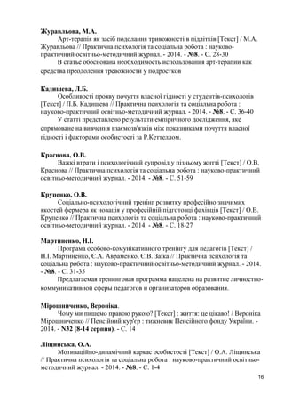 16 
Журавльова, М.А. 
Арт-терапія як засіб подолання тривожності в підлітків [Текст] / М.А. Журавльова // Практична психологія та соціальна робота : науково- практичний освітньо-методичний журнал. - 2014. - №8. - С. 28-30 
В статье обоснована необходимость использования арт-терапии как средства преодоления тревожности у подростков 
Кадишева, Л.Б. 
Особливості прояву почуття власної гідності у студентів-психологів [Текст] / Л.Б. Кадишева // Практична психологія та соціальна робота : науково-практичний освітньо-методичний журнал. - 2014. - №8. - С. 36-40 
У статті представлено результати емпіричного дослідження, яке спрямоване на вивчення взаємозв'язків між показниками почуття власної гідності і факторами особистості за Р.Кеттеллом. 
Краснова, О.В. 
Важкі втрати і психологічний супровід у пізньому житті [Текст] / О.В. Краснова // Практична психологія та соціальна робота : науково-практичний освітньо-методичний журнал. - 2014. - №8. - С. 51-59 
Крупенко, О.В. 
Соціально-психологічний тренінг розвитку професійно значимих якостей фермера як новація у професійній підготовці фахівців [Текст] / О.В. Крупенко // Практична психологія та соціальна робота : науково-практичний освітньо-методичний журнал. - 2014. - №8. - С. 18-27 
Мартиненко, Н.І. 
Програма особово-комунікативного тренінгу для педагогів [Текст] / Н.І. Мартиненко, Є.А. Авраменко, Є.В. Заїка // Практична психологія та соціальна робота : науково-практичний освітньо-методичний журнал. - 2014. - №8. - С. 31-35 
Предлагаемая тренинговая программа нацелена на развитие личностно- коммуникативной сферы педагогов и организаторов образования. 
Мірошниченко, Вероніка. 
Чому ми пишемо правою рукою? [Текст] : життя: це цікаво! / Вероніка Мірошниченко // Пенсійний кур'єр : тижневик Пенсійного фонду України. - 2014. - N32 (8-14 серпня). - С. 14 
Ліщинська, О.А. 
Мотиваційно-динамічний каркас особистості [Текст] / О.А. Ліщинська // Практична психологія та соціальна робота : науково-практичний освітньо- методичний журнал. - 2014. - №8. - С. 1-4  