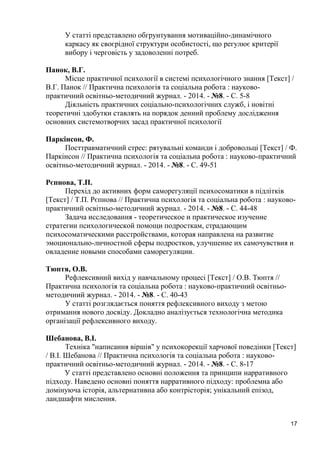 17 
У статті представлено обгрунтування мотиваційно-динамічного каркасу як своєрідної структури особистості, що регулює критерії вибору і черговість у задоволенні потреб. 
Панок, В.Г. 
Місце практичної психології в системі психологічного знання [Текст] / В.Г. Панок // Практична психологія та соціальна робота : науково- практичний освітньо-методичний журнал. - 2014. - №8. - С. 5-8 
Діяльність практичних соціально-психологічних служб, і новітні теоретичні здобутки ставлять на порядок денний проблему дослідження основних системотворчих засад практичної психології 
Паркінсон, Ф. 
Посттравматичний стрес: рятувальні команди і добровольці [Текст] / Ф. Паркінсон // Практична психологія та соціальна робота : науково-практичний освітньо-методичний журнал. - 2014. - №8. - С. 49-51 
Рєпнова, Т.П. 
Перехід до активних форм саморегуляції психосоматики в підлітків [Текст] / Т.П. Рєпнова // Практична психологія та соціальна робота : науково- практичний освітньо-методичний журнал. - 2014. - №8. - С. 44-48 
Задача исследования - теоретическое и практическое изучение стратегии психологической помощи подросткам, страдающим психосоматическими расстройствами, которая направлена на развитие эмоционально-личностной сферы подростков, улучшение их самочувствия и овладение новыми способами саморегуляции. 
Тюптя, О.В. 
Рефлексивний вихід у навчальному процесі [Текст] / О.В. Тюптя // Практична психологія та соціальна робота : науково-практичний освітньо- методичний журнал. - 2014. - №8. - С. 40-43 
У статті розглядається поняття рефлексивного виходу з метою отримання нового досвіду. Докладно аналізується технологічна методика організації рефлексивного виходу. 
Шебанова, В.І. 
Техніка "написання віршів" у психокорекції харчової поведінки [Текст] / В.І. Шебанова // Практична психологія та соціальна робота : науково- практичний освітньо-методичний журнал. - 2014. - №8. - С. 8-17 
У статті представлено основні положення та принципи нарративного підходу. Наведено основні поняття нарративного підходу: проблемна або домінуюча історія, альтернативна або контрісторія; унікальний епізод, ландшафти мислення. 
 