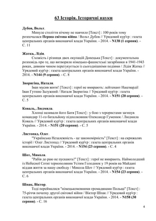 4 
63 Історія. Історичні науки 
Дубов, Вольт. 
Минуле століття нічому не навчило [Текст] : 100 років тому розпочалася Перша світова війна / Вольт Дубов // Урядовий кур'єр : газета центральних органів виконавчої влади України. - 2014. - N138 (1 серпня). - С. 11 
Жатка, Лідія. 
Схожість і різниця двох окупацій Донецька [Текст] : документальна розповідь про те, що витворяли німецько-фашистські загарбники в 1941-1943 роках, дивним чином перегукується із сьогоднішніми подіями / Лідія Жатка // Урядовий кур'єр : газета центральних органів виконавчої влади України. - 2014. - N144 (9 серпня). - С. 8 
Зворигіна, Наталя. 
Іван мусив жити! [Текст] : герої не вмирають: лейтенант Нацгвардії Іван Гутник-Залужний / Наталя Зворигіна // Урядовий кур'єр : газета центральних органів виконавчої влади України. - 2014. - N151 (20 серпня). - С. 5 
Коваль, Людмила. 
Хлопці називали його Батя [Текст] : у бою з терористами загинув командир 11-го батальйону підполковник Олександр Гуменюк / Людмила Коваль // Урядовий кур'єр : газета центральних органів виконавчої влади України. - 2014. - N151 (20 серпня). - С. 5 
Листопад, Олег. 
"Українська Незалежність - це закономірність" [Текст] : на скрижалях історії / Олег Листопад // Урядовий кур'єр : газета центральних органів виконавчої влади України. - 2014. - N154 (23 серпня). - С. 4 
Шот, Микола. 
"Рабів до раю не пускають!" [Текст] : герої не вмирають. Наймолодший із Небесної Сотні тернополянин Устим Голоднюк у 19 років на Майдані віддав життя за нашу свободу / Микола Шот // Урядовий кур'єр : газета центральних органів виконавчої влади України. - 2014. - N154 (23 серпня). - С. 6 
Шпак, Віктор. 
Тоді переймалися "німецькомовними громадянами Польщі" [Текст] : 75-річчя початку другої світової війни / Віктор Шпак // Урядовий кур'єр : газета центральних органів виконавчої влади України. - 2014. - N158 (30 серпня). - С. 16  