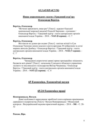 5 
63.3 (4УКР-4СУМ) 
Пише кореспондент газети «Урядовий кур’єр» 
Олександр Вертіль 
Вертіль, Олександр. 
"Вітчизні присягають лише раз" [Текст] : курсант Одеської національної морської академії Олексій Харченко - сумчанин / Олександр Вертіль // Урядовий кур'єр : газета центральних органів виконавчої влади України. - 2014. - N143 (8 серпня). - С. 7 
Вертіль, Олександр. 
Він ніколи не думав про подвиг [Текст] : капітан міліції із Сум Олександр Ткаченко ціною власного життя врятував 30 побратимів та сотні мирних жителів Донбасу / Олександр Вертіль // Урядовий кур'єр : газета центральних органів виконавчої влади України. - 2014. - N142 (7 серпня). - С. 7 
Вертіль, Олександр. 
"Заощаджені енергетичні гривні прямо пропорційно зміцнюють бюджети всіх рівнів" [Текст] : начальник Сумського обласного управління лісового та мисливського господарства Віктор Чигринець / Олександр Вертіль // Урядовий кур'єр : газета центральних органів виконавчої влади України. - 2014. - N153 (22 серпня). - С. 8 
65 Економіка. Економічні науки 
65.24 Економіка праці 
Невмержицька, Наталя. 
Деякі особливості нарахування заробітної плати керівним працівникам державного підприємства [Текст] / Наталя Невмержицька // Фінансовий контроль : Всеукраїнський науково-практичний журнал. - 2014. - №8. - С. 28- 32 
Ринзак, Віра.  