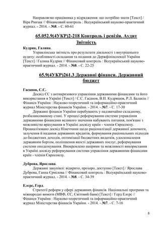 6 
Направляємо працівника у відрядження: що потрібно знати [Текст] / Віра Ринзак // Фінансовий контроль : Всеукраїнський науково-практичний журнал. - 2014. - №8. - С. 60-61 
65.052.9(4УКР)2-218 Контроль і ревізія. Аудит 
Звітність 
Кудрик, Галина. 
Управлінська звітність про результати діяльності з внутрішнього аудиту: особливості складання та подання до Держфінінспекції України [Текст] / Галина Кудрик // Фінансовий контроль : Всеукраїнський науково- практичний журнал. - 2014. - №8. - С. 22-25 
65.9(4УКР)261.3 Державні фінанси. Державний бюджет 
Гасанов, С.С. 
Досвід ЄС з антикризового управління державними фінансами та його використання в Україні [Текст] / С.С. Гасанов, В.П. Кудряшов, Р.Л. Балакін // Фінанси України : Науково-теоретичний та інформаційно-практичний журнал Міністерства фінансів України. - 2014. - №7. - С. 17-30 
Державні фінанси України перебувають у надзвичайно складному, розбалансованому стані. У процесі реформування системи управління державними фінансами великого значення набувають питання, пов'язані з можливістю врахування в Україні досвіду країн - членів Євросоюзу. Проаналізовано досвід Німеччини щодо раціоналізації державної допомоги, залучення й надання державних кредитів, формування раціональних підходів до бюджетних доходів, оптимізації бюджетних видатків, удосконалення державним боргом, поліпшення якості державних послуг, реформування системи оподаткування. Виокремлено напрями та можливості використання в Україні досвіду реформування системи управління державними фінансами країн - членів Євросоюзу. 
Дуброва, Ярослава. 
Державні закупівлі: відкрито, прозоро, доступно [Текст] / Ярослава Дуброва, Ганна Єрмілова // Фінансовий контроль : Всеукраїнський науково- практичний журнал. - 2014. - №8. - С. 34-39 
Елєрс, Герд. 
Стратегії реформ у сфері державних фінансів. Національні програми та міжнародні вимоги (МВФ, ЄС, Світовий банк) [Текст] / Герд Елєрс // Фінанси України : Науково-теоретичний та інформаційно-практичний журнал Міністерства фінансів України. - 2014. - №7. - С. 7-16  