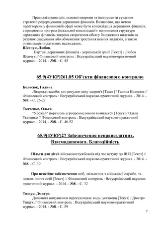 7 
Проаналізовано цілі, основні напрями та інструменти сучасних стратегій реформування державних фінансів. Визначено, що метою перетворень у фінансовій сфері може бути консолідація державних фінансів, а предметом програм фіскальної консолідації є поліпшення структури державних фінансів, зокрема скорочення обсягу бюджетних видатків за рахунок скасування або обмеження зростання певних видатків, а також оптимізація податкових надходжень. 
Шевчук, Любов. 
Вартові державних фінансів - українській армії [Текст] / Любов Шевчук // Фінансовий контроль : Всеукраїнський науково-практичний журнал. - 2014. - №8. - С. 45 
65.9(4УКР)261.85 Об’єкти фінансового контролю 
Колосюк, Галина. 
Лікарські засоби: хто регулює ціну здоров'я [Текст] / Галина Колосюк // Фінансовий контроль : Всеукраїнський науково-практичний журнал. - 2014. - №8. - С. 26-27 
Ткаченко, Ольга. 
"Урожай" порушень агропромислового комплексу [Текст] / Ольга Ткаченко // Фінансовий контроль : Всеукраїнський науково-практичний журнал. - 2014. - №8. - С. 46-52 
65.9(4УКР)27 Забезпечення непрацездатних. Взаємодопомога. Благодійність 
Пільги для дітей військовослужбовців під час вступу до ВНЗ [Текст] // Фінансовий контроль : Всеукраїнський науково-практичний журнал. - 2014. - №8. - С. 39 
Про пенсійне забезпечення осіб, звільнених з військової служби, та деяких інших осіб [Текст] // Фінансовий контроль : Всеукраїнський науково- практичний журнал. - 2014. - №8. - С. 32 
Тищук, Дмитро. 
Допомога вимушеним переселенцям: види, установи [Текст] / Дмитро Тищук // Фінансовий контроль : Всеукраїнський науково-практичний журнал. - 2014. - №8. - С. 59  