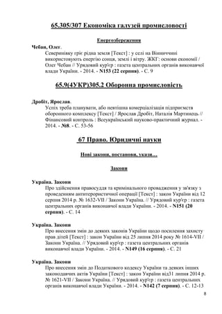 8 
65.305/307 Економіка галузей промисловості 
Енергозбереження 
Чебан, Олег. 
Северинівку гріє рідна земля [Текст] : у селі на Вінниччині використовують енергію сонця, землі і вітру. ЖКГ: основи економії / Олег Чебан // Урядовий кур'єр : газета центральних органів виконавчої влади України. - 2014. - N153 (22 серпня). - С. 9 
65.9(4УКР)305.2 Оборонна промисловість 
Дробіт, Ярослав. 
Успіх треба планувати, або невтішна комерціалізація підприємств оборонного комплексу [Текст] / Ярослав Дробіт, Наталія Мартинець // Фінансовий контроль : Всеукраїнський науково-практичний журнал. - 2014. - №8. - С. 53-56 
67 Право. Юридичні науки 
Нові закони, постанови, укази… 
Закони 
Україна. Закони 
Про здійснення правосуддя та кримінального провадження у зв'язку з проведенням антитерористичної операції [Текст] : закон України від 12 серпня 2014 р. № 1632-VII / Закони Україна. // Урядовий кур'єр : газета центральних органів виконавчої влади України. - 2014. - N151 (20 серпня). - С. 14 
Україна. Закони 
Про внесення змін до деяких законів України щодо посилення захисту прав дітей [Текст] : закон України від 25 липня 2014 року № 1614-VII / Закони Україна. // Урядовий кур'єр : газета центральних органів виконавчої влади України. - 2014. - N149 (16 серпня). - С. 21 
Україна. Закони 
Про внесення змін до Податкового кодексу України та деяких інших законодавчих актів України [Текст] : закон України від31 липня 2014 р. № 1621-VII / Закони Україна. // Урядовий кур'єр : газета центральних органів виконавчої влади України. - 2014. - N142 (7 серпня). - С. 12-13  