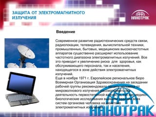 Введение 
Современное развитие радиотехнических средств связи, 
радиолокации, телевидения, вычислительной техники, 
промышленных, бытовых, медицинских высокочастотных 
аппаратов существенно расширяет использование 
частотного диапазона электромагнитных излучений. Все 
это приводит к увеличению риска для здоровья, как 
обслуживающего персонала, так и населения, 
находящегося в зоне действия электромагнитных 
излучений. 
Еще в ноябре 1971 г. Европейское региональное бюро 
Всемирная Организация Здравоохранения на заседании 
рабочей группы рекомендовало защиту человека от 
микроволнового излучения рассматривать как 
деятельность первостепенной важности, так как медико- 
биологические исследования выявили реакции всех 
систем организма человека на действие 
электромагнитных излучений. 
 