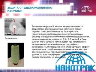 Решением актуальной задачи защиты человека от 
воздействия электромагнитных излучений может 
служить ткань, выполненная на базе простого 
переплетения из образующих электропроводящую 
решетку с квадратными ячейками токопроводящих нитей, 
находящимися в интервале от 0,5 х 0,5 мм до 2 х 2 мм. 
Данная ткань успешно используется при изготовлении 
экранирующей защитной одежды для работы с 
высоковольтным оборудованием. Экранирующий эффект 
заключается в ослаблении интенсивности воздействия 
электромагнитных полей до безопасного для человека 
уровня, то есть коэффициент отражения по мощности 
должен составлять не менее 65%. 
Струра нити. 
 