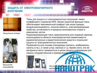 Ткань для защиты от электромагнитных излучений имеет 
коэффициент отражения 90%. Кроме защитной функции ткань 
обеспечивает максимальный комфорт при носке одежды, 
воздухопроницаемость, износостойкость, электропроводящие 
свойства, устойчивость в процессе многократных стирок и 
химических чисток. 
Радиоэкранирующая ткань предназначена для создания экранов, 
используемых в области электромагнитной совместимости 
радиоэлектронных и радиотехнических средств и локальной 
защиты от электромагнитных излучений. 
Применяется для пошива спецодежды (жилеты, комбинезоны, 
халаты и пр.), а также штор, жалюзи и т.д. Кроме этого, эти же 
материалы могут применяться в целях защиты информации для 
охраны государственной и коммерческой тайны. 
Защитные шторы 
Чехлы для мобильных 
телефонов 
Защитная 
спецодежда 
 