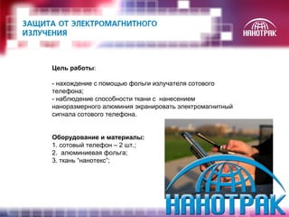 Цель работы: 
- нахождение с помощью фольги излучателя сотового 
телефона; 
- наблюдение способности ткани с нанесением 
наноразмерного алюминия экранировать электромагнитный 
сигнала сотового телефона. 
Оборудование и материалы: 
1. сотовый телефон – 2 шт.; 
2. алюминиевая фольга; 
3. ткань “нанотекс”; 
 