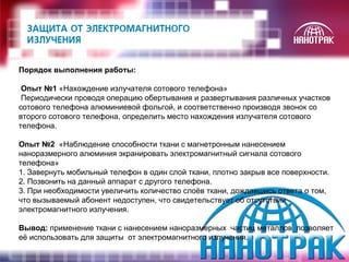 Порядок выполнения работы: 
Опыт №1 «Нахождение излучателя сотового телефона» 
Периодически проводя операцию обертывания и развертывания различных участков 
сотового телефона алюминиевой фольгой, и соответственно производя звонок со 
второго сотового телефона, определить место нахождения излучателя сотового 
телефона. 
Опыт №2 «Наблюдение способности ткани с магнетронным нанесением 
наноразмерного алюминия экранировать электромагнитный сигнала сотового 
телефона» 
1. Завернуть мобильный телефон в один слой ткани, плотно закрыв все поверхности. 
2. Позвонить на данный аппарат с другого телефона. 
3. При необходимости увеличить количество слоёв ткани, дождавшись ответа о том, 
что вызываемый абонент недоступен, что свидетельствует об отсутствии 
электромагнитного излучения. 
Вывод: применение ткани с нанесением наноразмерных частиц металлов позволяет 
её использовать для защиты от электромагнитного излучения. 
