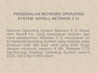 PENGENALAN NETWORK OPERATING 
SYSTEM NOVELL NETWARE 3.12 
Network Operating System Netware 3.12 dibuat 
oleh Novell Inc. yang merupakan lanjutan dari 
versi sebelumnya. Netware 3.12 merupakan 32 
bit NetworkOperating System yang bekerja pada 
prosesor Intel 386 atau versi yang lebih tinggi 
dengan minimum memory 4 Mb. Netware 3.12 
mendukung Desktop Operating System seperti 
DOS, OS/2 dan UNIX client 
 