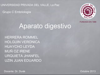 UNIVERSIDAD PRIVADA DEL VALLE, La Paz 
Grupo C Embriología 
Aparato digestivo 
HERRERA ROMMEL 
HOLGUIN VERONICA 
HUAYCHO LEYDA 
MUÑ OZ IRENE 
URQUIETA JHANFEL 
UZIN JUAN EDUARDO 
Docente: Dr. Durán Octubre 2013 
 