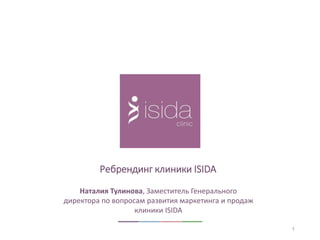 1 
Ребрендинг клиники ISIDA 
Наталия Тулинова, Заместитель Генерального 
директора по вопросам развития маркетинга и продаж 
клиники ISIDA 
 
