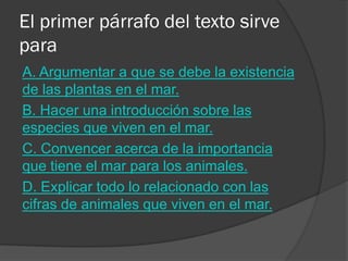 El primer párrafo del texto sirve para 
A. Argumentar a que se debe la existencia de las plantas en el mar. 
B. Hacer una introducción sobre las especies que viven en el mar. 
C. Convencer acerca de la importancia que tiene el mar para los animales. 
D. Explicar todo lo relacionado con las cifras de animales que viven en el mar.  