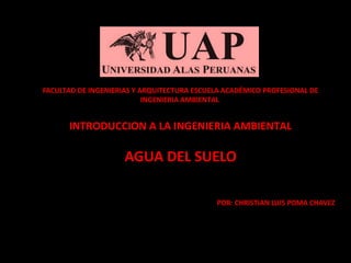 FACULTAD DE INGENIERIAS Y ARQUITECTURA ESCUELA ACADÉMICO PROFESIONAL DE 
INGENIERIA AMBIENTAL 
INTRODUCCION A LA INGENIERIA AMBIENTAL 
AGUA DEL SUELO 
POR: CHRISTIAN LUIS POMA CHAVEZ 
 