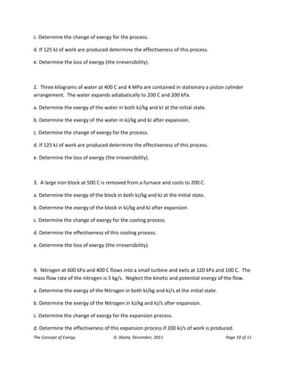 The Concept of Exergy D. Abata, December, 2011 Page 10 of 11 
c. Determine the change of exergy for the process. 
d. If 125 kJ of work are produced determine the effectiveness of this process. 
e. Determine the loss of exergy (the irreversibility). 
2. Three kilograms of water at 400 C and 4 MPa are contained in stationary a piston cylinder arrangement. The water expands adiabatically to 200 C and 200 kPa. 
a. Determine the exergy of the water in both kJ/kg and kJ at the initial state. 
b. Determine the exergy of the water in kJ/kg and kJ after expansion. 
c. Determine the change of exergy for the process. 
d. If 125 kJ of work are produced determine the effectiveness of this process. 
e. Determine the loss of exergy (the irreversibility). 
3. A large iron block at 500 C is removed from a furnace and cools to 200 C. 
a. Determine the exergy of the block in both kJ/kg and kJ at the initial state. 
b. Determine the exergy of the block in kJ/kg and kJ after expansion. 
c. Determine the change of exergy for the cooling process. 
d. Determine the effectiveness of this cooling process. 
e. Determine the loss of exergy (the irreversibility). 
4. Nitrogen at 600 kPa and 400 C flows into a small turbine and exits at 120 kPa and 100 C. The mass flow rate of the nitrogen is 5 kg/s. Neglect the kinetic and potential energy of the flow. 
a. Determine the exergy of the Nitrogen in both kJ/kg and kJ/s at the initial state. 
b. Determine the exergy of the Nitrogen in kJ/kg and kJ/s after expansion. 
c. Determine the change of exergy for the expansion process. 
d. Determine the effectiveness of this expansion process if 200 kJ/s of work is produced.  